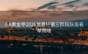 GA黄金甲2026世界杯第三阶段队伍名单揭晓