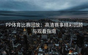 PP体育比赛回放:高清赛事精彩回顾与观看指南