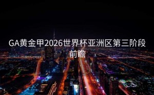 GA黄金甲2026世界杯亚洲区第三阶段前瞻