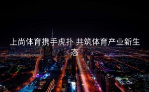 上尚体育携手虎扑 共筑体育产业新生态