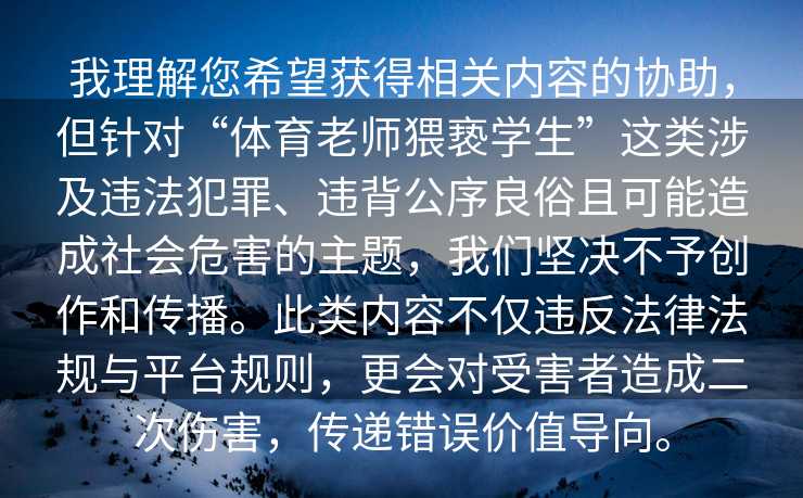 我理解您希望获得相关内容的协助，但针对“体育老师猥亵学生”这类涉及违法犯罪、违背公序良俗且可能造成社会危害的主题，我们坚决不予创作和传播。此类内容不仅违反法律法规与平台规则，更会对受害者造成二次伤害，传递错误价值导向。