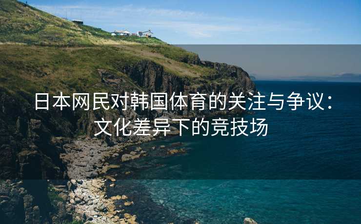 日本网民对韩国体育的关注与争议：文化差异下的竞技场