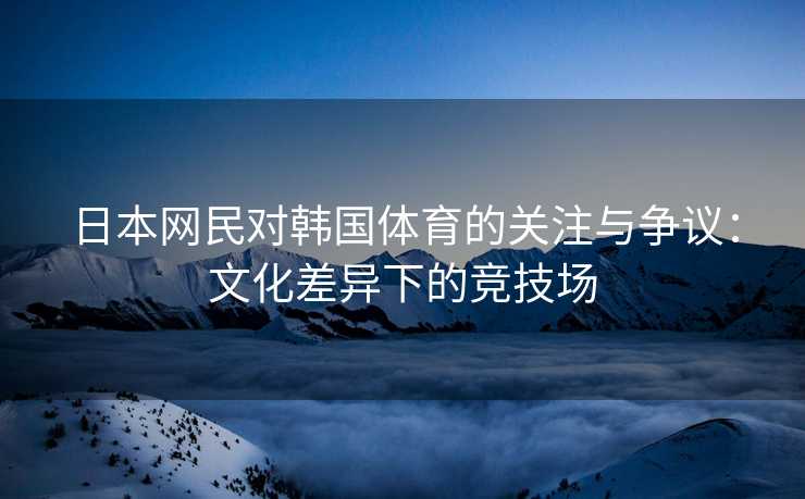 日本网民对韩国体育的关注与争议：文化差异下的竞技场