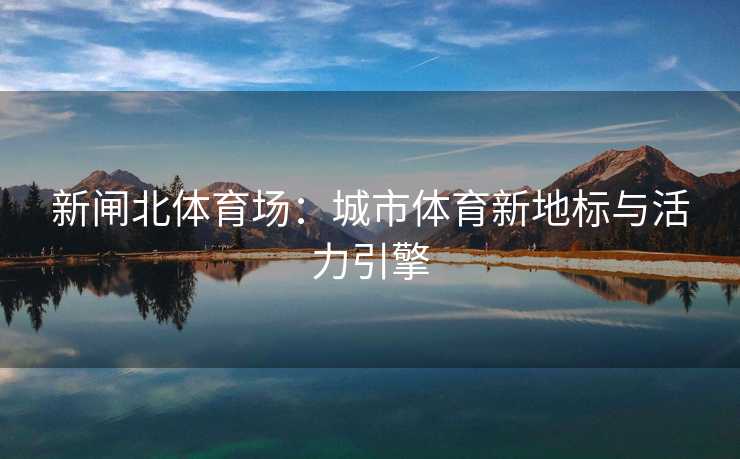 新闸北体育场：城市体育新地标与活力引擎