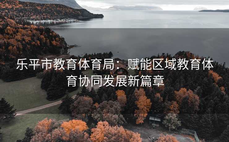 乐平市教育体育局：赋能区域教育体育协同发展新篇章