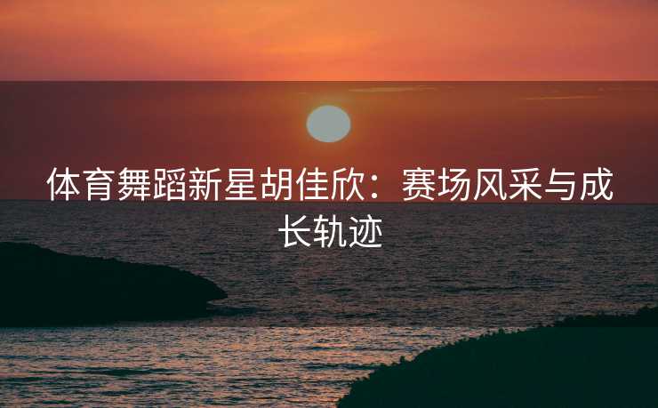 体育舞蹈新星胡佳欣：赛场风采与成长轨迹
