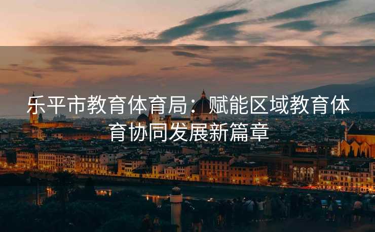 乐平市教育体育局：赋能区域教育体育协同发展新篇章