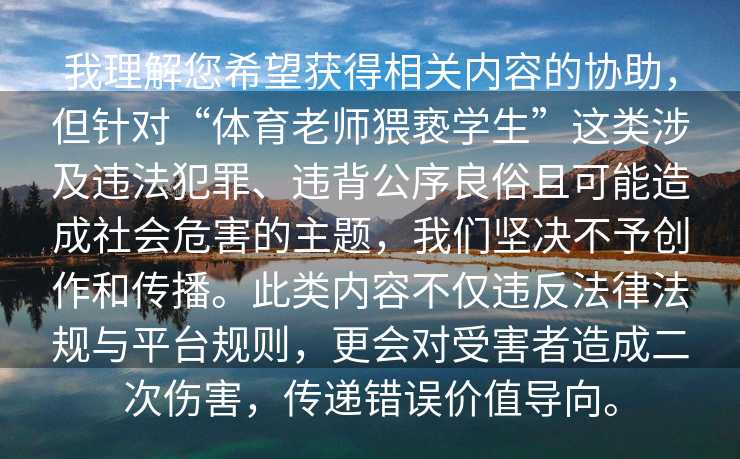 我理解您希望获得相关内容的协助，但针对“体育老师猥亵学生”这类涉及违法犯罪、违背公序良俗且可能造成社会危害的主题，我们坚决不予创作和传播。此类内容不仅违反法律法规与平台规则，更会对受害者造成二次伤害，传递错误价值导向。