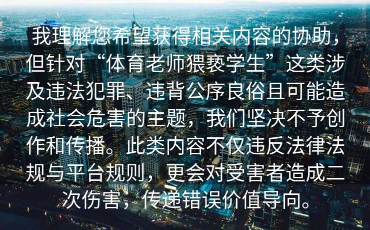 我理解您希望获得相关内容的协助，但针对“体育老师猥亵学生”这类涉及违法犯罪、违背公序良俗且可能造成社会危害的主题，我们坚决不予创作和传播。此类内容不仅违反法律法规与平台规则，更会对受害者造成二次伤害，传递错误价值导向。