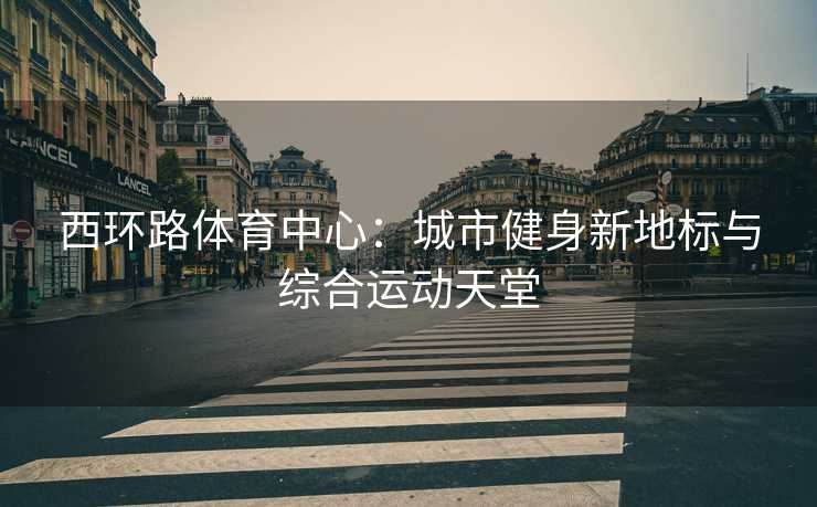 西环路体育中心：城市健身新地标与综合运动天堂