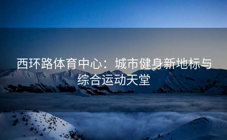 西环路体育中心：城市健身新地标与综合运动天堂