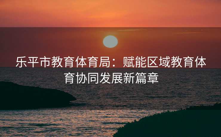 乐平市教育体育局：赋能区域教育体育协同发展新篇章