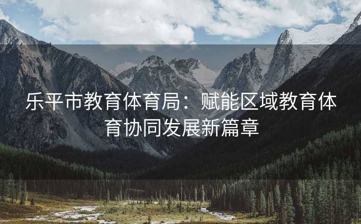 乐平市教育体育局：赋能区域教育体育协同发展新篇章