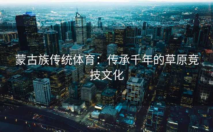 蒙古族传统体育：传承千年的草原竞技文化