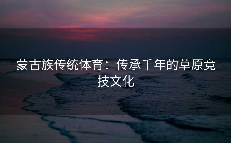 蒙古族传统体育：传承千年的草原竞技文化
