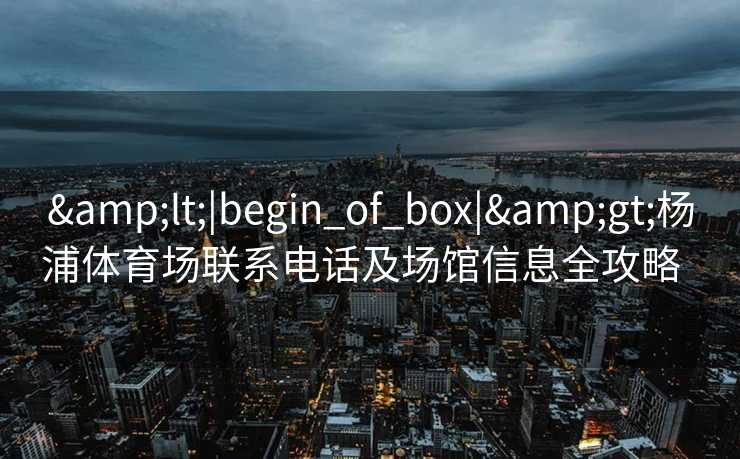 &lt;|begin_of_box|&gt;杨浦体育场联系电话及场馆信息全攻略  