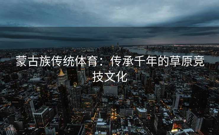 蒙古族传统体育：传承千年的草原竞技文化