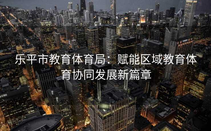 乐平市教育体育局：赋能区域教育体育协同发展新篇章