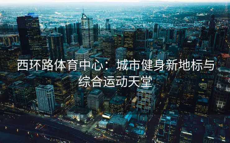 西环路体育中心：城市健身新地标与综合运动天堂