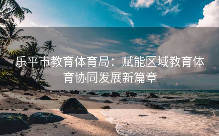 乐平市教育体育局：赋能区域教育体育协同发展新篇章