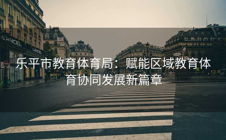 乐平市教育体育局：赋能区域教育体育协同发展新篇章