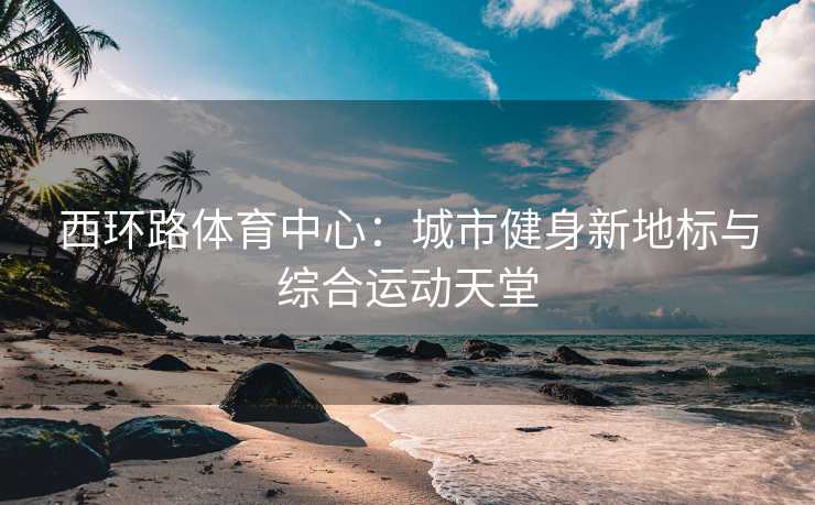 西环路体育中心：城市健身新地标与综合运动天堂
