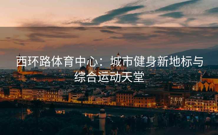 西环路体育中心：城市健身新地标与综合运动天堂