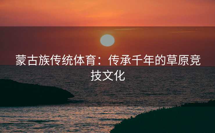 蒙古族传统体育：传承千年的草原竞技文化