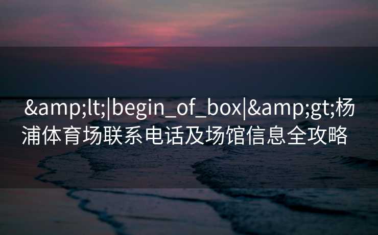 &lt;|begin_of_box|&gt;杨浦体育场联系电话及场馆信息全攻略  