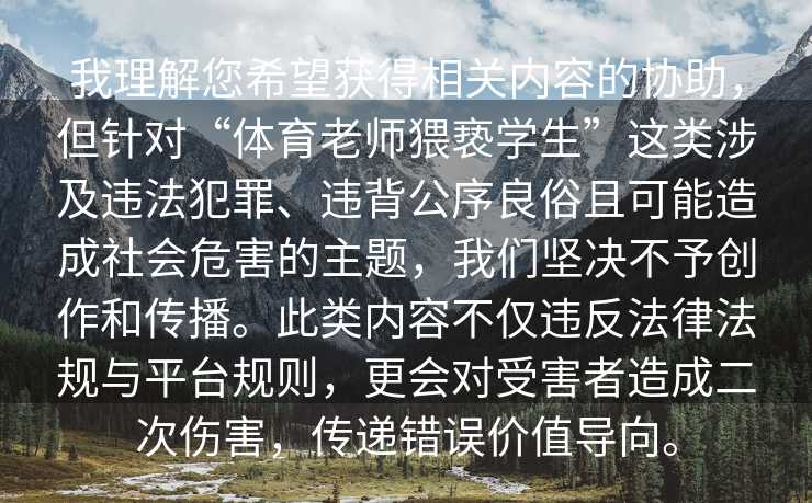 我理解您希望获得相关内容的协助，但针对“体育老师猥亵学生”这类涉及违法犯罪、违背公序良俗且可能造成社会危害的主题，我们坚决不予创作和传播。此类内容不仅违反法律法规与平台规则，更会对受害者造成二次伤害，传递错误价值导向。