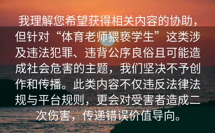 我理解您希望获得相关内容的协助，但针对“体育老师猥亵学生”这类涉及违法犯罪、违背公序良俗且可能造成社会危害的主题，我们坚决不予创作和传播。此类内容不仅违反法律法规与平台规则，更会对受害者造成二次伤害，传递错误价值导向。