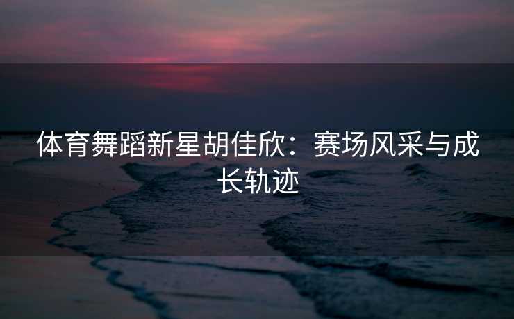 体育舞蹈新星胡佳欣：赛场风采与成长轨迹