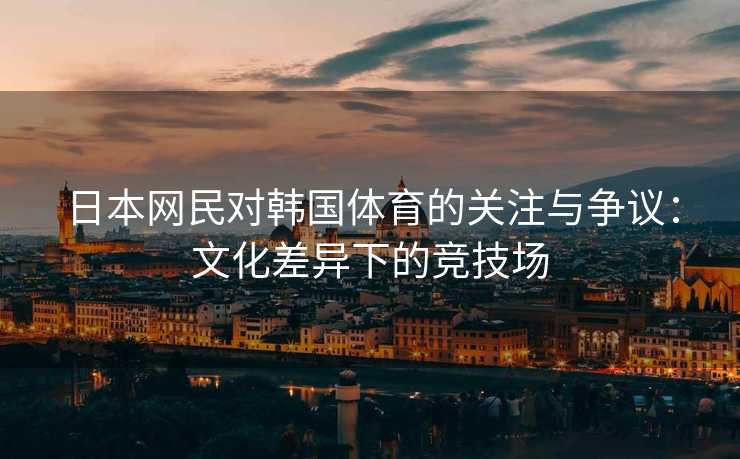 日本网民对韩国体育的关注与争议：文化差异下的竞技场