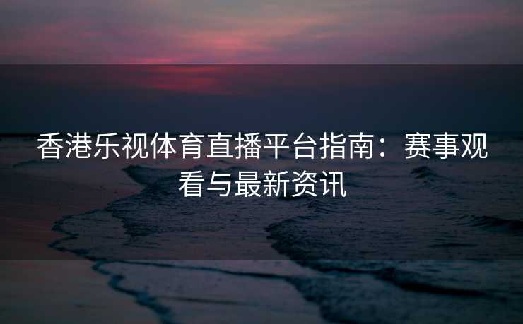 香港乐视体育直播平台指南：赛事观看与最新资讯