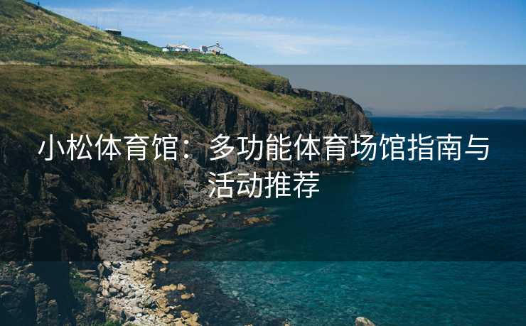 小松体育馆：多功能体育场馆指南与活动推荐