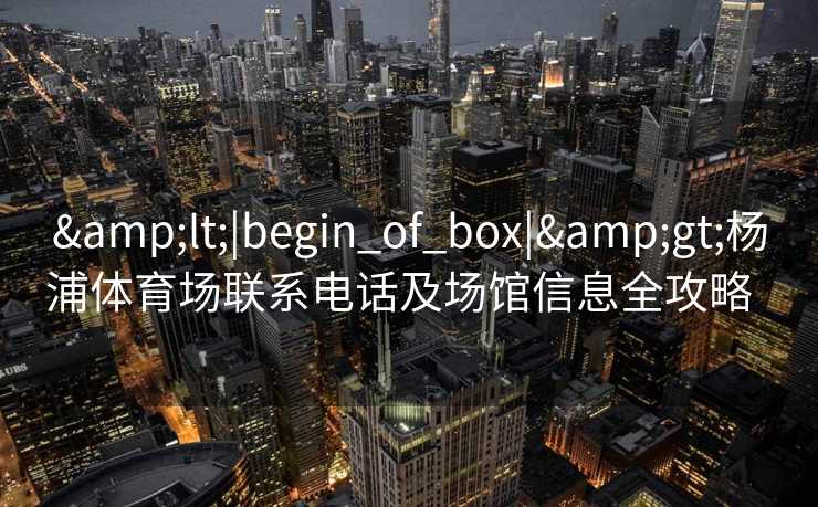 &lt;|begin_of_box|&gt;杨浦体育场联系电话及场馆信息全攻略  