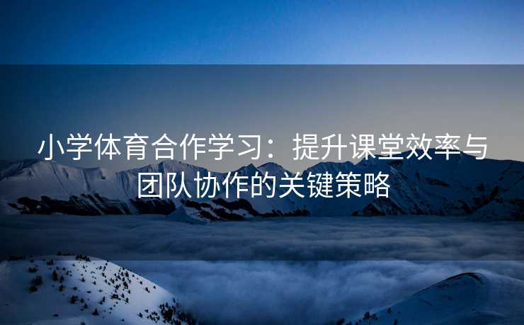 小学体育合作学习：提升课堂效率与团队协作的关键策略