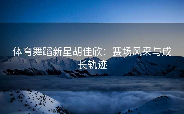 体育舞蹈新星胡佳欣：赛场风采与成长轨迹