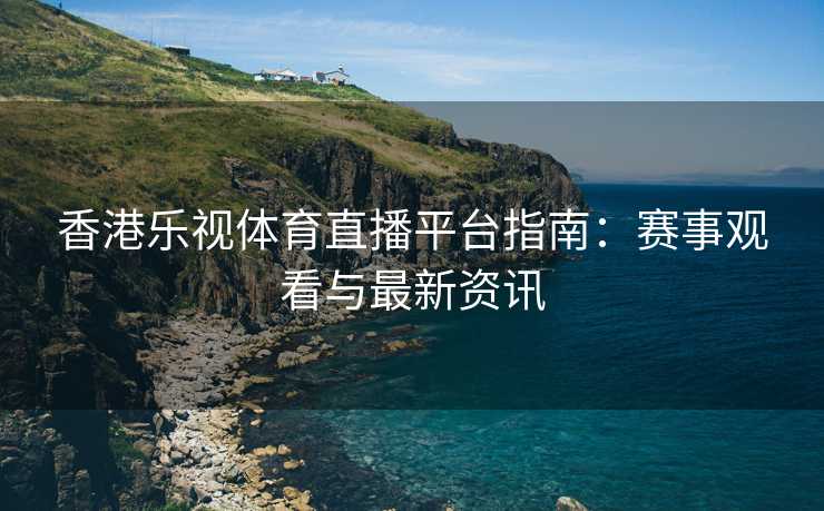 香港乐视体育直播平台指南：赛事观看与最新资讯