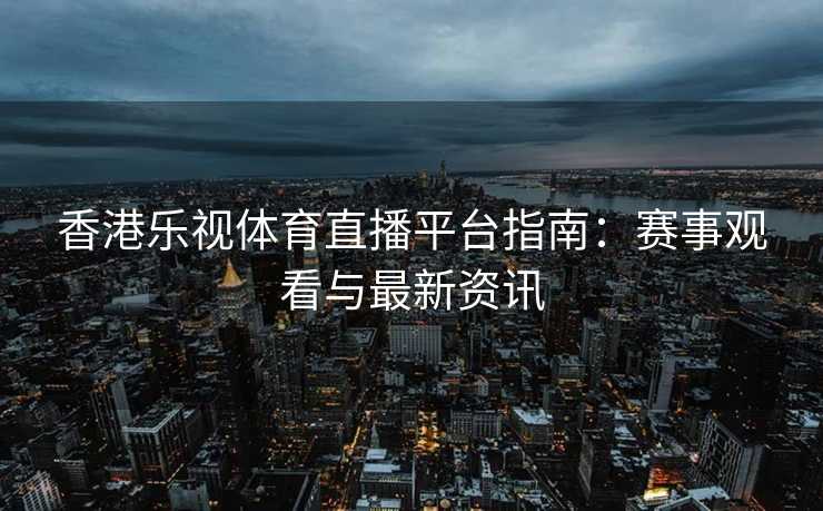 香港乐视体育直播平台指南：赛事观看与最新资讯