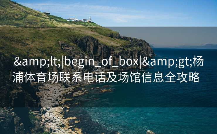 &lt;|begin_of_box|&gt;杨浦体育场联系电话及场馆信息全攻略  