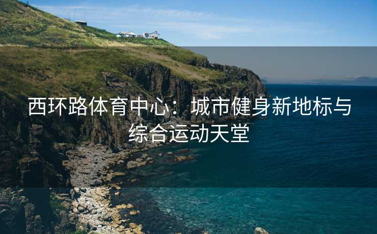 西环路体育中心：城市健身新地标与综合运动天堂