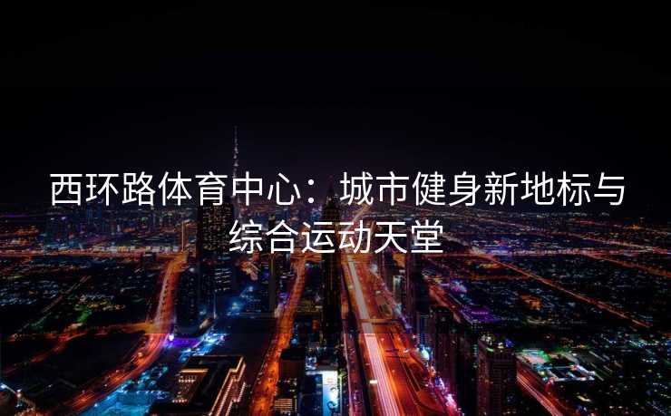 西环路体育中心：城市健身新地标与综合运动天堂