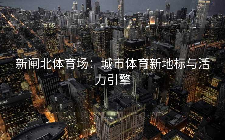 新闸北体育场：城市体育新地标与活力引擎