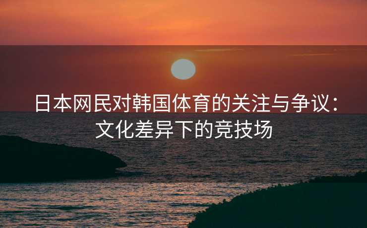 日本网民对韩国体育的关注与争议：文化差异下的竞技场