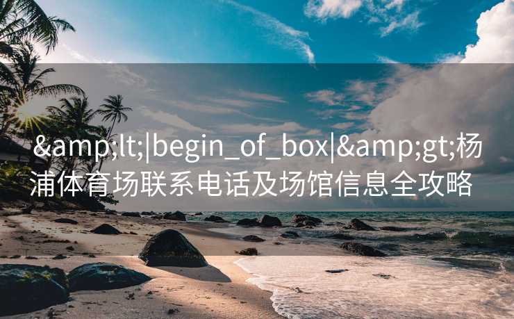 &lt;|begin_of_box|&gt;杨浦体育场联系电话及场馆信息全攻略  