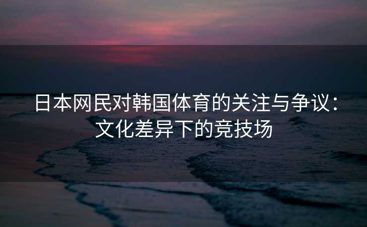 日本网民对韩国体育的关注与争议：文化差异下的竞技场