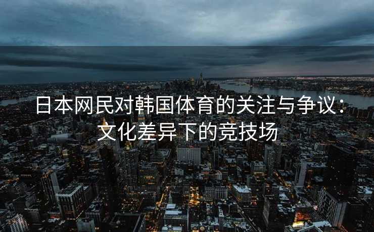 日本网民对韩国体育的关注与争议：文化差异下的竞技场