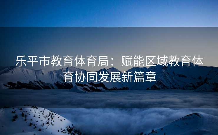 乐平市教育体育局：赋能区域教育体育协同发展新篇章