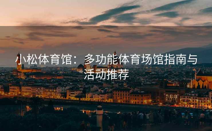 小松体育馆：多功能体育场馆指南与活动推荐